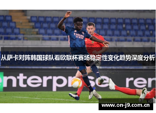 从萨卡对阵韩国球队看欧联杯赛场稳定性变化趋势深度分析 从萨卡对阵韩国球队看欧联杯赛场稳定性变化趋势深度分析